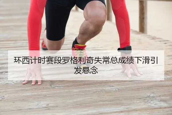 环西计时赛段罗格利奇失常总成绩下滑引发悬念